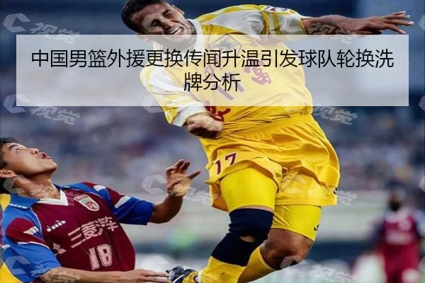 中国男篮外援更换传闻升温引发球队轮换洗牌分析